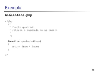 Exemplo
biblioteca.php
<?php
  /*
   * função quadrado
   * retorna o quadrado de um número
   *
   */

     function quadrado($num)
     {
       return $num * $num;
     }

?>




                                       83
 