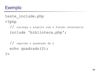 Exemplo
teste_include.php
<?php
  // carrega o arquivo com a função necessária
  include 'biblioteca.php';

  // imprime o quadrado de   2

  echo quadrado(2);
?>



                                                 84
 