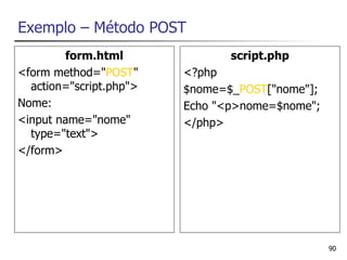 Exemplo – Método POST
        form.html               script.php
<form method="POST"      <?php
  action="script.php">   $nome=$_POST["nome"];
Nome:                    Echo "<p>nome=$nome";
<input name="nome"       </php>
  type="text">
</form>




                                                 90
 