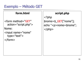 Exemplo – Método GET
        form.html               script.php
                         <?php
<form method="GET"       $nome=$_GET["nome"];
  action="script.php">   echo "<p>nome=$nome";
Nome:                    </php>
<input name="nome"
  type="text">
</form>




                                                 91
 