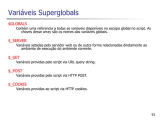 Variáveis Superglobals
$GLOBALS
   Contém uma referencia a todas as variáveis disponíveis no escopo global no script. As
     chaves desse array são os nomes das variáveis globais.

$_SERVER
   Variáveis setadas pelo servidor web ou de outra forma relacionadas diretamente ao
      ambiente de execução do ambiente corrente.

$_GET
   Variáveis providas pelo script via URL query string.

$_POST
   Variáveis providas pelo script via HTTP POST.

$_COOKIE
   Variáveis providas ao script via HTTP cookies.




                                                                                           93
 