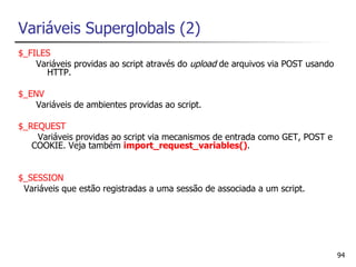 Variáveis Superglobals (2)
$_FILES
    Variáveis providas ao script através do upload de arquivos via POST usando
      HTTP.

$_ENV
    Variáveis de ambientes providas ao script.

$_REQUEST
    Variáveis providas ao script via mecanismos de entrada como GET, POST e
   COOKIE. Veja também import_request_variables().


$_SESSION
 Variáveis que estão registradas a uma sessão de associada a um script.




                                                                                 94
 