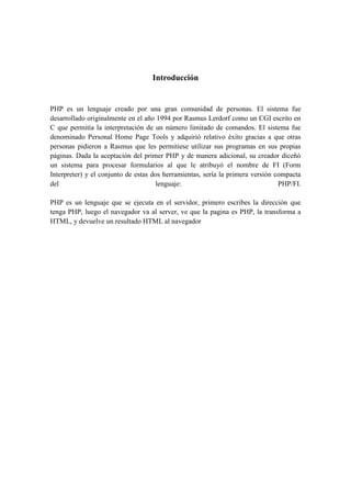 Introducción


PHP es un lenguaje creado por una gran comunidad de personas. El sistema fue
desarrollado originalmente en el año 1994 por Rasmus Lerdorf como un CGI escrito en
C que permitía la interpretación de un número limitado de comandos. El sistema fue
denominado Personal Home Page Tools y adquirió relativo éxito gracias a que otras
personas pidieron a Rasmus que les permitiese utilizar sus programas en sus propias
páginas. Dada la aceptación del primer PHP y de manera adicional, su creador diceñó
un sistema para procesar formularios al que le atribuyó el nombre de FI (Form
Interpreter) y el conjunto de estas dos herramientas, sería la primera versión compacta
del                                  lenguaje:                                  PHP/FI.

PHP es un lenguaje que se ejecuta en el servidor, primero escribes la dirección que
tenga PHP, luego el navegador va al server, ve que la pagina es PHP, la transforma a
HTML, y devuelve un resultado HTML al navegador
 