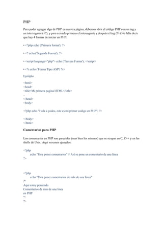 PHP
Para poder agregar algo de PHP en nuestra página, debemos abrir el código PHP con un tag y
un interrogante (<?), y para cerrarlo primero el interrogante y después el tag (?>).No falta decir
que hay 4 formas de iniciar un PHP:

• <?php echo ('Primera forma'); ?>

• <? echo ('Segunda Forma'); ?>

• <script language="php"> echo ('Tercera Forma'); </script>

• <% echo ('Forma Tipo ASP') %>

Ejemplo

<html>
<head>
<title>Mi primera pagina HTML</title>
..
</head>
<body>

<?php echo "Hola a yodos, este es mi primer codigo en PHP"; ?>

</body>
</html>

Comentarios para PHP

Los comentarios en PHP son parecidos (mas bien los mismos) que se ocupan en C, C++ y en las
shells de Unix. Aqui veremos ejemplos:

<?php
    echo "Para poner comentarios" // Así se pone un comentario de una linea
?>



<?php
     echo "Para poner comentarios de más de una linea"
/*
Aqui estoy poniendo
Comentarios de más de una linea
en PHP
*/
?>
 