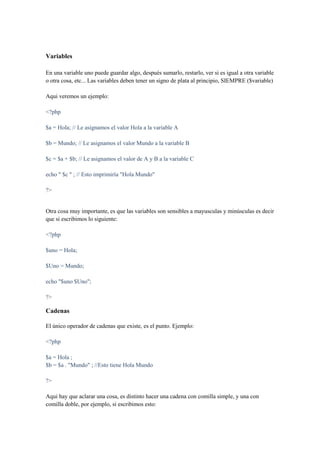 Variables

En una variable uno puede guardar algo, después sumarlo, restarlo, ver si es igual a otra variable
o otra cosa, etc... Las variables deben tener un signo de plata al principio, SIEMPRE ($variable)

Aqui veremos un ejemplo:

<?php

$a = Hola; // Le asignamos el valor Hola a la variable A

$b = Mundo; // Le asignamos el valor Mundo a la variable B

$c = $a + $b; // Le asignamos el valor de A y B a la variable C

echo " $c " ; // Esto imprimiría "Hola Mundo"

?>


Otra cosa muy importante, es que las variables son sensibles a mayusculas y minúsculas es decir
que si escribimos lo siguiente:

<?php

$uno = Hola;

$Uno = Mundo;

echo "$uno $Uno";

?>

Cadenas

El único operador de cadenas que existe, es el punto. Ejemplo:

<?php

$a = Hola ;
$b = $a . "Mundo" ; //Esto tiene Hola Mundo

?>

Aqui hay que aclarar una cosa, es distinto hacer una cadena con comilla simple, y una con
comilla doble, por ejemplo, si escribimos esto:
 