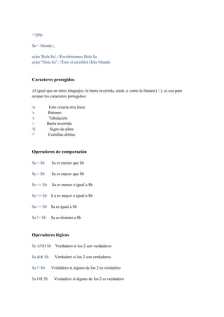 <?php

$a = Mundo ;

echo 'Hola $a'; //Escribiríamos Hola $a
echo "Hola $a"; //Esto si escribirá Hola Mundo



Caracteres protegidos

Al igual que en otros lenguajes, la barra invertida, slash, o como la llamen (  ), se usa para
ocupar los caracteres protegidos:

n          Esto crearía otra linea
r         Retorno
t          Tabulación
         Barra invertida
$           Signo de plata
"          Comillas dobles



Operadores de comparación

$a < $b       $a es menor que $b

$a > $b       $a es mayor que $b

$a <= $b      $a es menor o igual a $b

$a >= $b     $ a es mayor o igual a $b

$a == $b     $a es igual a $b

$a != $b     $a es distinto a $b



Operadores lógicos

$a AND $b       Verdadero si los 2 son verdaderos

$a && $b        Verdadero si los 2 son verdaderos

$a !! $b     Verdadero si alguno de los 2 es verdadero

$a OR $b       Verdadero si alguno de los 2 es verdadero
 