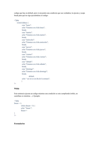 codigo que hay en default, pero si encuentra una condicion que sea verdadera, la ejecuta y ocupa
break para que no siga ejecutándose el codigo:

<?php
   switch ($días) {
          case "lunes":
          echo "Estamos en el día lunes";
          break;
          case "martes":
          echo "Estamos en el día martes";
          break;
          case "miércoles":
          echo "Estamos en el día miércoles";
          break;
          case "jueves":
          echo "Estamos en el día jueves";
          break;
          case "viernes":
          echo "Estamos en el día viernes";
          break;
          case "sábado":
          echo "Estamos en el día sábado";
          break;
          case "domingo":
          echo "Estamos en el día domingo";
          break;
                    default:
          echo “ ese no es un día de la semana";
         }
?>

While

Esta sentencia ejecuta un codigo mientras una condición se este cumpliendo (while, en
castellano es mientras ...). Ejemplo:

<?php
$num = 1;
        while ($num < 5) {
        echo " $num ";
        $num++
}
?>



Formularios
 