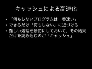 キャッシュによる高速化
•  「何もしないプログラムは一番速い」	
  
•  できるだけ「何もしない」に近づける	
  
•  難しい処理を最初にしておいて、その結果
   だけを読み込むのが「キャッシュ」	
  
 
