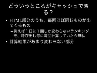 どういうところがキャッシュでき
       る？
•  HTML部分のうち、毎回ほぼ同じものが出
   てくるもの	
  
 –  例えば１日に１回しか変わらないランキング
    を、呼び出し毎に毎回計算していたら無駄	
  
•  計算結果があまり変わらない部分	
  
 