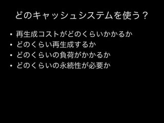 どのキャッシュシステムを使う？
•    再生成コストがどのくらいかかるか	
  
•    どのくらい再生成するか	
  
•    どのくらいの負荷がかかるか	
  
•    どのくらいの永続性が必要か	
  
 