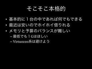 そこそこ本格的
•  基本的に１台の中であれば何でもできる	
  
•  最近は安いのでホイホイ借りれる	
  
•  メモリと予算のバランスが難しい	
  
 –  最低でも１Gはほしい	
  
 –  Virtuozzo系は避けよう	
  
 