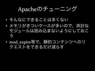 Apacheのチューニング
•  そんなにできることは多くない	
  
•  メモリがきついケースが多いので、余計な
   モジュールは読み込まないようにしておこ
   う	
  
•  mod_expire等で、静的コンテンツへのリ
   クエストをできるだけ減らす	
  
 