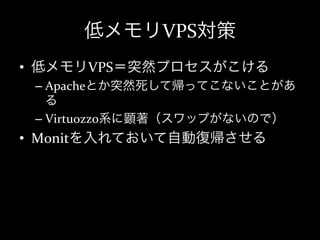 低メモリVPS対策
•  低メモリVPS＝突然プロセスがこける	
  
 –  Apacheとか突然死して帰ってこないことがあ
    る	
  
 –  Virtuozzo系に顕著（スワップがないので）	
  
•  Monitを入れておいて自動復帰させる
 