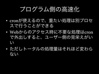 プログラム側の高速化
•  cronが使えるので、重たい処理は別プロセ
   スで行うことができる	
  
•  Webからのアクセス時に不要な処理はcron
   で外出しすると、ユーザー側の見栄えがい
   い	
  
•  ただしトータルの処理量はそれほど変わら
   ない	
  
 