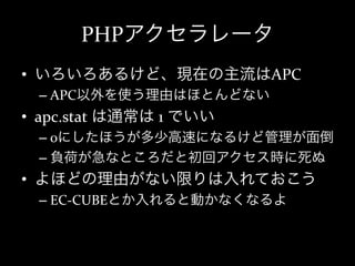 PHPアクセラレータ
•  いろいろあるけど、現在の主流はAPC	
  
   –  APC以外を使う理由はほとんどない	
  
•  apc.stat	
  は通常は	
  1	
  でいい	
  
   –  0にしたほうが多少高速になるけど管理が面倒	
  
   –  負荷が急なところだと初回アクセス時に死ぬ	
  
•  よほどの理由がない限りは入れておこう	
  
   –  EC-­‐CUBEとか入れると動かなくなるよ	
  
 
