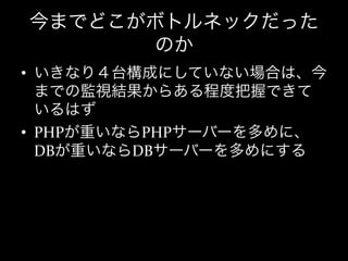 今までどこがボトルネックだった
      のか
•  いきなり４台構成にしていない場合は、今
   までの監視結果からある程度把握できて
   いるはず	
  
•  PHPが重いならPHPサーバーを多めに、
   DBが重いならDBサーバーを多めにする
 
