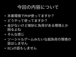 今回の内容について
•  本番環境でPHP使ってますか？	
  
•  どうやって使ってますか？	
  
•  金がないけど微妙に負荷がある環境とか
   困るよね	
  
•  そんな感じ	
  
•  ソーシャルゲームみたいな超負荷の環境の
   話はしません	
  
•  EC2の話もしません
 
