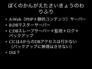 ぼくのかんがえたさいきょうのわ
      りふり
•  A:Web（PHP＋静的コンテンツ）サーバー	
  
•  B:DBマスターサーバー	
  
•  C:DBスレーブサーバー＋監視＋ログ＋
   バックアップ	
  
•  CにはAからのDBアクセスは行かない
   （バックアップに無理はさせない）	
  
•  Dは？
 