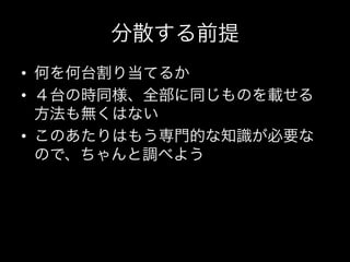 分散する前提
•  何を何台割り当てるか	
  
•  ４台の時同様、全部に同じものを載せる
   方法も無くはない	
  
•  このあたりはもう専門的な知識が必要な
   ので、ちゃんと調べよう
 