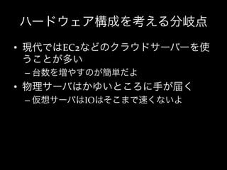 ハードウェア構成を考える分岐点
•  現代ではEC2などのクラウドサーバーを使
   うことが多い	
  
 –  台数を増やすのが簡単だよ	
  
•  物理サーバはかゆいところに手が届く	
  
 –  仮想サーバはIOはそこまで速くないよ	
  
 