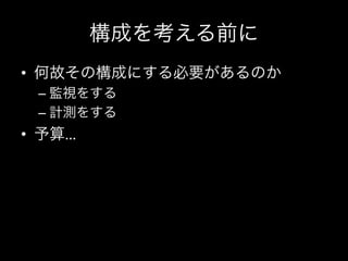 構成を考える前に
•  何故その構成にする必要があるのか	
  
 –  監視をする	
  
 –  計測をする	
  
•  予算…
 