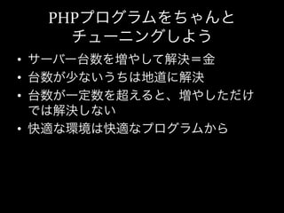 PHPプログラムをちゃんと	
  
     チューニングしよう
•  サーバー台数を増やして解決＝金	
  
•  台数が少ないうちは地道に解決	
  
•  台数が一定数を超えると、増やしただけ
   では解決しない	
  
•  快適な環境は快適なプログラムから	
  
 