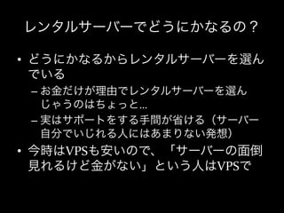 レンタルサーバーでどうにかなるの？

•  どうにかなるからレンタルサーバーを選ん
   でいる	
  
 –  お金だけが理由でレンタルサーバーを選ん
    じゃうのはちょっと…	
  
 –  実はサポートをする手間が省ける（サーバー
    自分でいじれる人にはあまりない発想）	
  
•  今時はVPSも安いので、「サーバーの面倒
   見れるけど金がない」という人はVPSで
 