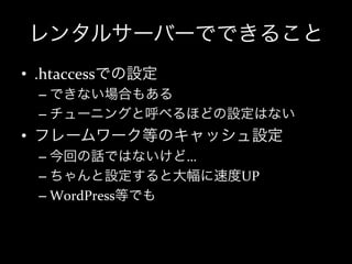 レンタルサーバーでできること
•  .htaccessでの設定	
  
  –  できない場合もある	
  
  –  チューニングと呼べるほどの設定はない	
  
•  フレームワーク等のキャッシュ設定	
  
  –  今回の話ではないけど…	
  
  –  ちゃんと設定すると大幅に速度UP	
  
  –  WordPress等でも
 