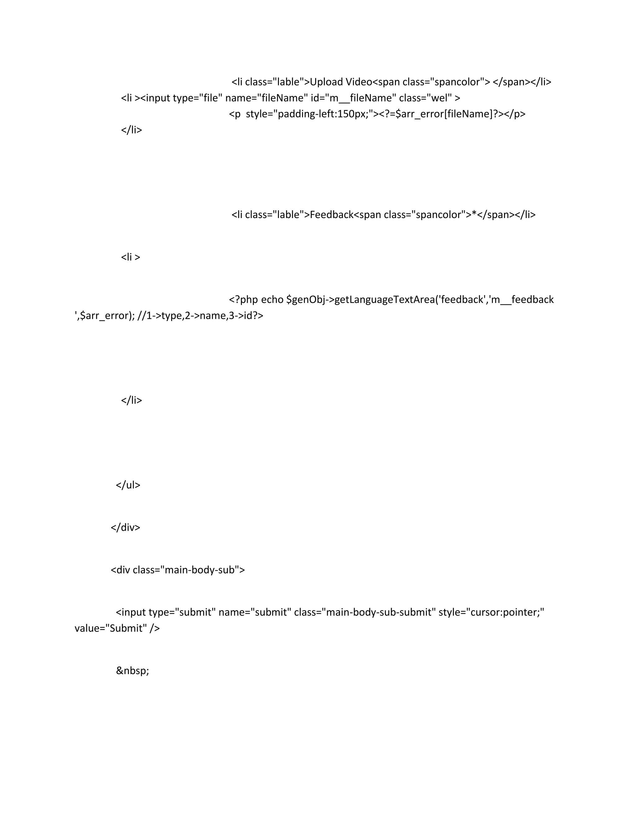 <li class="lable">Upload Video<span class="spancolor"> </span></li>
         <li ><input type="file" name="fileName" id="m__fileName" class="wel" >
                                  <p style="padding-left:150px;"><?=$arr_error[fileName]?></p>
         </li>




                                <li class="lable">Feedback<span class="spancolor">*</span></li>


         <li >


                                 <?php echo $genObj->getLanguageTextArea('feedback','m__feedback
',$arr_error); //1->type,2->name,3->id?>




         </li>




        </ul>


       </div>


       <div class="main-body-sub">


        <input type="submit" name="submit" class="main-body-sub-submit" style="cursor:pointer;"
value="Submit" />


        &nbsp;
 