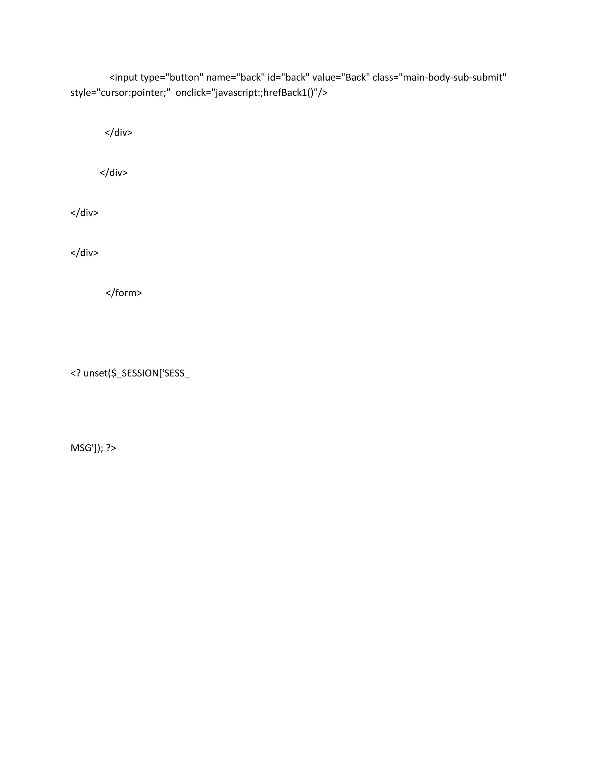 <input type="button" name="back" id="back" value="Back" class="main-body-sub-submit"
style="cursor:pointer;" onclick="javascript:;hrefBack1()"/>


          </div>


         </div>


</div>


</div>


          </form>




<? unset($_SESSION['SESS_




MSG']); ?>
 