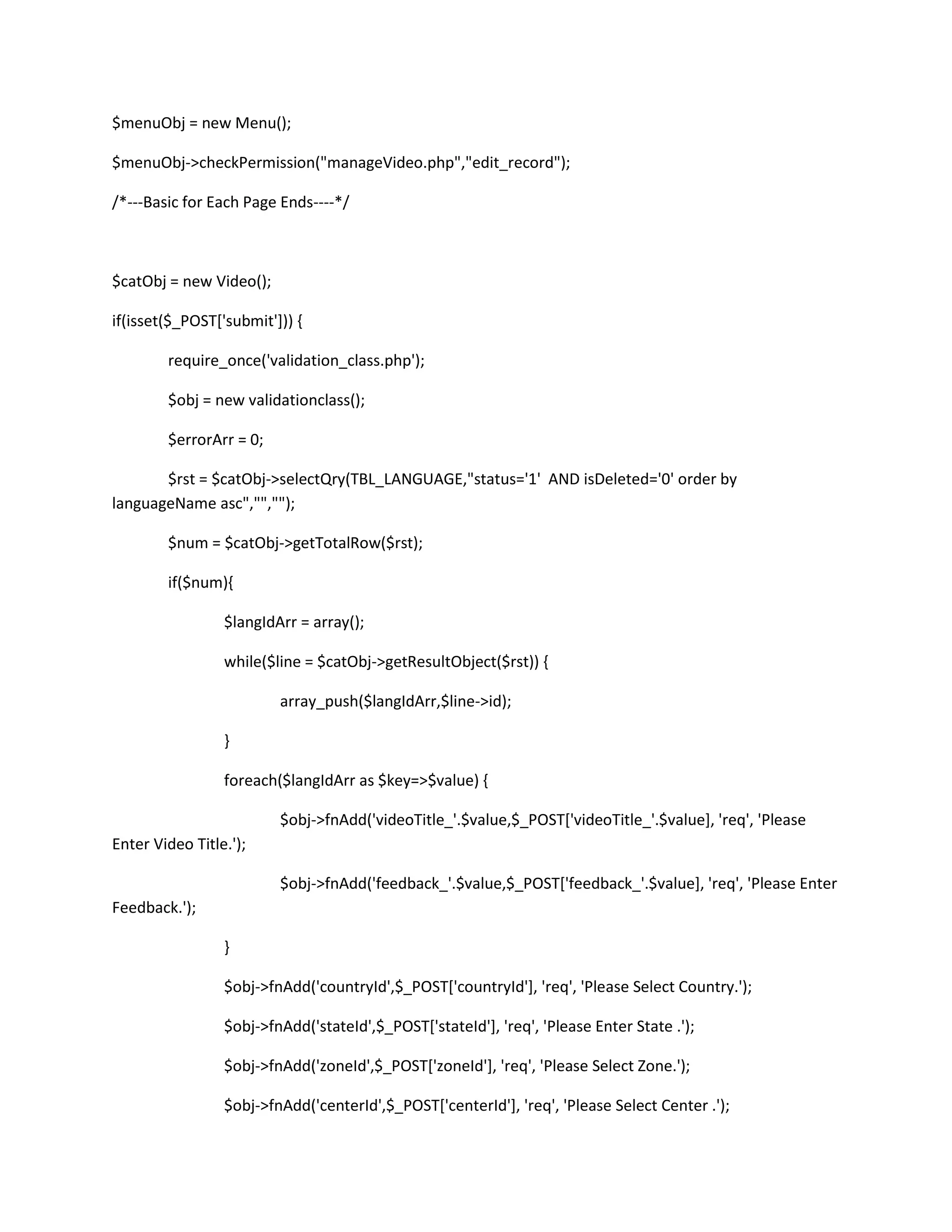 $menuObj = new Menu();

$menuObj->checkPermission("manageVideo.php","edit_record");

/*---Basic for Each Page Ends----*/



$catObj = new Video();

if(isset($_POST['submit'])) {

        require_once('validation_class.php');

        $obj = new validationclass();

        $errorArr = 0;

       $rst = $catObj->selectQry(TBL_LANGUAGE,"status='1' AND isDeleted='0' order by
languageName asc","","");

        $num = $catObj->getTotalRow($rst);

        if($num){

                 $langIdArr = array();

                 while($line = $catObj->getResultObject($rst)) {

                         array_push($langIdArr,$line->id);

                 }

                 foreach($langIdArr as $key=>$value) {

                         $obj->fnAdd('videoTitle_'.$value,$_POST['videoTitle_'.$value], 'req', 'Please
Enter Video Title.');

                         $obj->fnAdd('feedback_'.$value,$_POST['feedback_'.$value], 'req', 'Please Enter
Feedback.');

                 }

                 $obj->fnAdd('countryId',$_POST['countryId'], 'req', 'Please Select Country.');

                 $obj->fnAdd('stateId',$_POST['stateId'], 'req', 'Please Enter State .');

                 $obj->fnAdd('zoneId',$_POST['zoneId'], 'req', 'Please Select Zone.');

                 $obj->fnAdd('centerId',$_POST['centerId'], 'req', 'Please Select Center .');
 