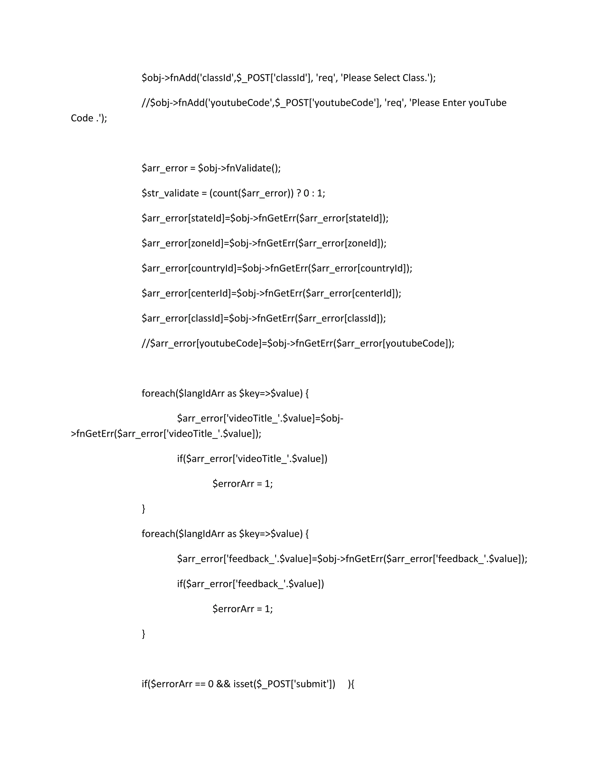 $obj->fnAdd('classId',$_POST['classId'], 'req', 'Please Select Class.');

                //$obj->fnAdd('youtubeCode',$_POST['youtubeCode'], 'req', 'Please Enter youTube
Code .');



                $arr_error = $obj->fnValidate();

                $str_validate = (count($arr_error)) ? 0 : 1;

                $arr_error[stateId]=$obj->fnGetErr($arr_error[stateId]);

                $arr_error[zoneId]=$obj->fnGetErr($arr_error[zoneId]);

                $arr_error[countryId]=$obj->fnGetErr($arr_error[countryId]);

                $arr_error[centerId]=$obj->fnGetErr($arr_error[centerId]);

                $arr_error[classId]=$obj->fnGetErr($arr_error[classId]);

                //$arr_error[youtubeCode]=$obj->fnGetErr($arr_error[youtubeCode]);



                foreach($langIdArr as $key=>$value) {

                        $arr_error['videoTitle_'.$value]=$obj-
>fnGetErr($arr_error['videoTitle_'.$value]);

                        if($arr_error['videoTitle_'.$value])

                                 $errorArr = 1;

                }

                foreach($langIdArr as $key=>$value) {

                        $arr_error['feedback_'.$value]=$obj->fnGetErr($arr_error['feedback_'.$value]);

                        if($arr_error['feedback_'.$value])

                                 $errorArr = 1;

                }



                if($errorArr == 0 && isset($_POST['submit'])      ){
 