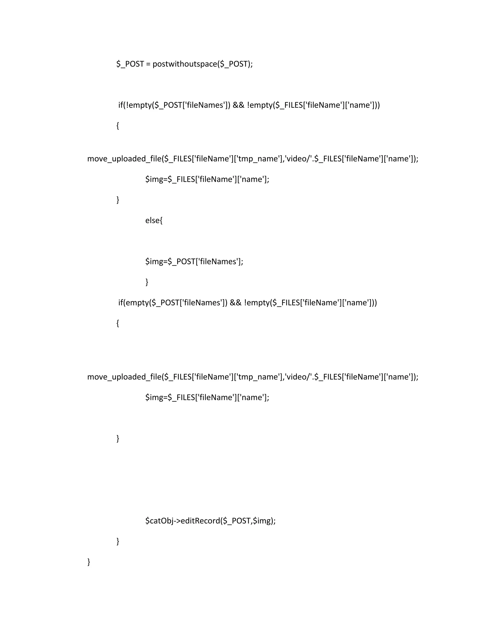 $_POST = postwithoutspace($_POST);



        if(!empty($_POST['fileNames']) && !empty($_FILES['fileName']['name']))

       {


move_uploaded_file($_FILES['fileName']['tmp_name'],'video/'.$_FILES['fileName']['name']);

               $img=$_FILES['fileName']['name'];

       }

               else{



               $img=$_POST['fileNames'];

               }

        if(empty($_POST['fileNames']) && !empty($_FILES['fileName']['name']))

       {




move_uploaded_file($_FILES['fileName']['tmp_name'],'video/'.$_FILES['fileName']['name']);

               $img=$_FILES['fileName']['name'];



       }




               $catObj->editRecord($_POST,$img);

       }

}
 
