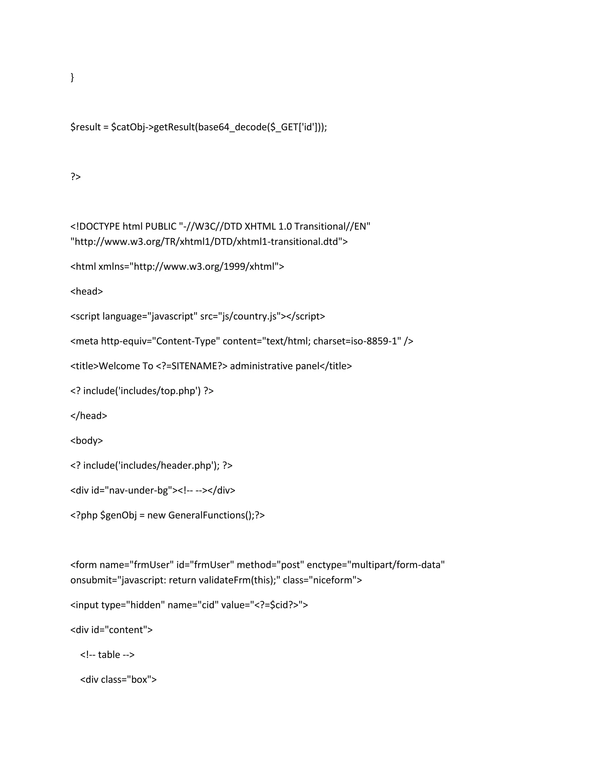 }



$result = $catObj->getResult(base64_decode($_GET['id']));



?>



<!DOCTYPE html PUBLIC "-//W3C//DTD XHTML 1.0 Transitional//EN"
"http://www.w3.org/TR/xhtml1/DTD/xhtml1-transitional.dtd">

<html xmlns="http://www.w3.org/1999/xhtml">

<head>

<script language="javascript" src="js/country.js"></script>

<meta http-equiv="Content-Type" content="text/html; charset=iso-8859-1" />

<title>Welcome To <?=SITENAME?> administrative panel</title>

<? include('includes/top.php') ?>

</head>

<body>

<? include('includes/header.php'); ?>

<div id="nav-under-bg"><!-- --></div>

<?php $genObj = new GeneralFunctions();?>



<form name="frmUser" id="frmUser" method="post" enctype="multipart/form-data"
onsubmit="javascript: return validateFrm(this);" class="niceform">

<input type="hidden" name="cid" value="<?=$cid?>">

<div id="content">

    <!-- table -->

    <div class="box">
 