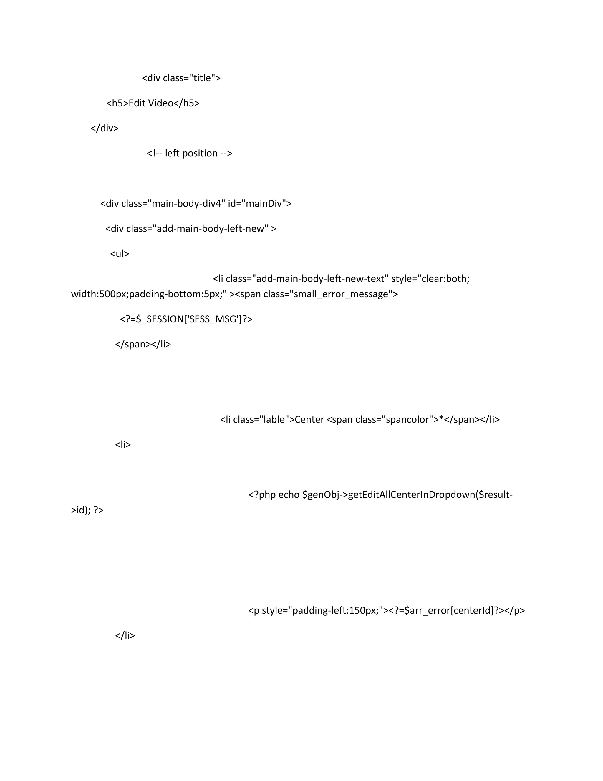 <div class="title">

           <h5>Edit Video</h5>

    </div>

                      <!-- left position -->



       <div class="main-body-div4" id="mainDiv">

           <div class="add-main-body-left-new" >

            <ul>

                             <li class="add-main-body-left-new-text" style="clear:both;
width:500px;padding-bottom:5px;" ><span class="small_error_message">

              <?=$_SESSION['SESS_MSG']?>

             </span></li>




                                        <li class="lable">Center <span class="spancolor">*</span></li>

             <li>



                                               <?php echo $genObj->getEditAllCenterInDropdown($result-
>id); ?>




                                               <p style="padding-left:150px;"><?=$arr_error[centerId]?></p>

             </li>
 