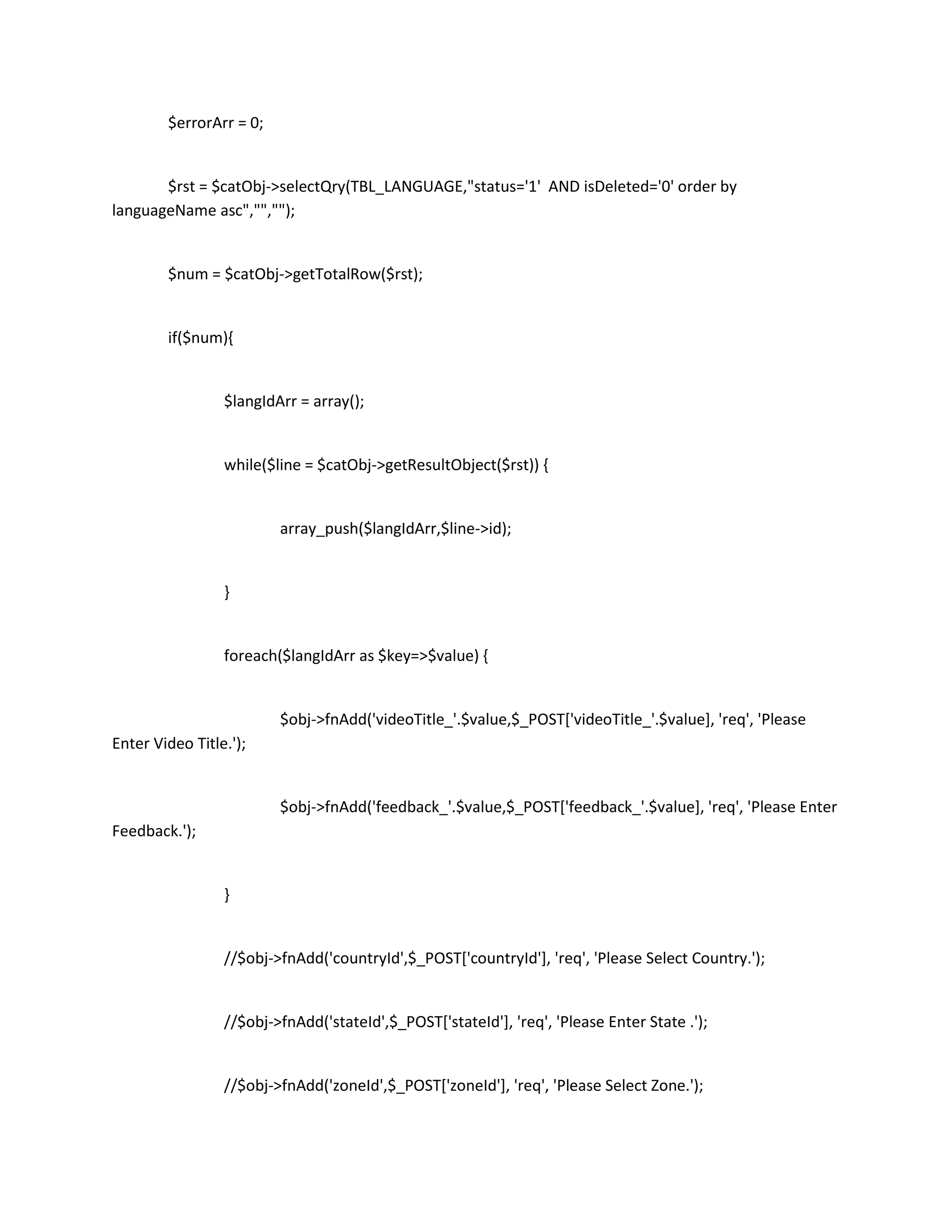 $errorArr = 0;


       $rst = $catObj->selectQry(TBL_LANGUAGE,"status='1' AND isDeleted='0' order by
languageName asc","","");


        $num = $catObj->getTotalRow($rst);


        if($num){


                 $langIdArr = array();


                 while($line = $catObj->getResultObject($rst)) {


                         array_push($langIdArr,$line->id);


                 }


                 foreach($langIdArr as $key=>$value) {


                         $obj->fnAdd('videoTitle_'.$value,$_POST['videoTitle_'.$value], 'req', 'Please
Enter Video Title.');


                         $obj->fnAdd('feedback_'.$value,$_POST['feedback_'.$value], 'req', 'Please Enter
Feedback.');


                 }


                 //$obj->fnAdd('countryId',$_POST['countryId'], 'req', 'Please Select Country.');


                 //$obj->fnAdd('stateId',$_POST['stateId'], 'req', 'Please Enter State .');


                 //$obj->fnAdd('zoneId',$_POST['zoneId'], 'req', 'Please Select Zone.');
 