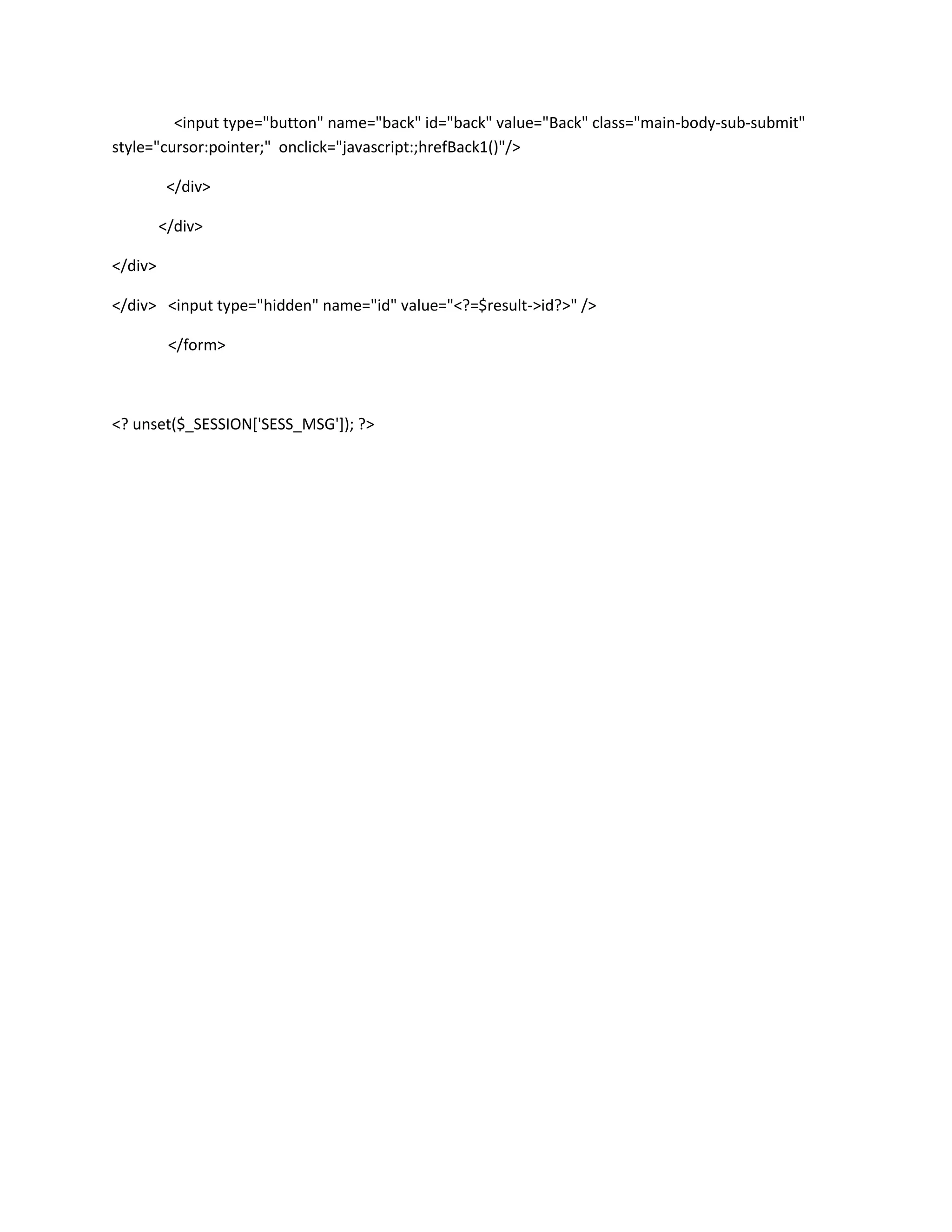 <input type="button" name="back" id="back" value="Back" class="main-body-sub-submit"
style="cursor:pointer;" onclick="javascript:;hrefBack1()"/>

          </div>

         </div>

</div>

</div> <input type="hidden" name="id" value="<?=$result->id?>" />

          </form>



<? unset($_SESSION['SESS_MSG']); ?>
 