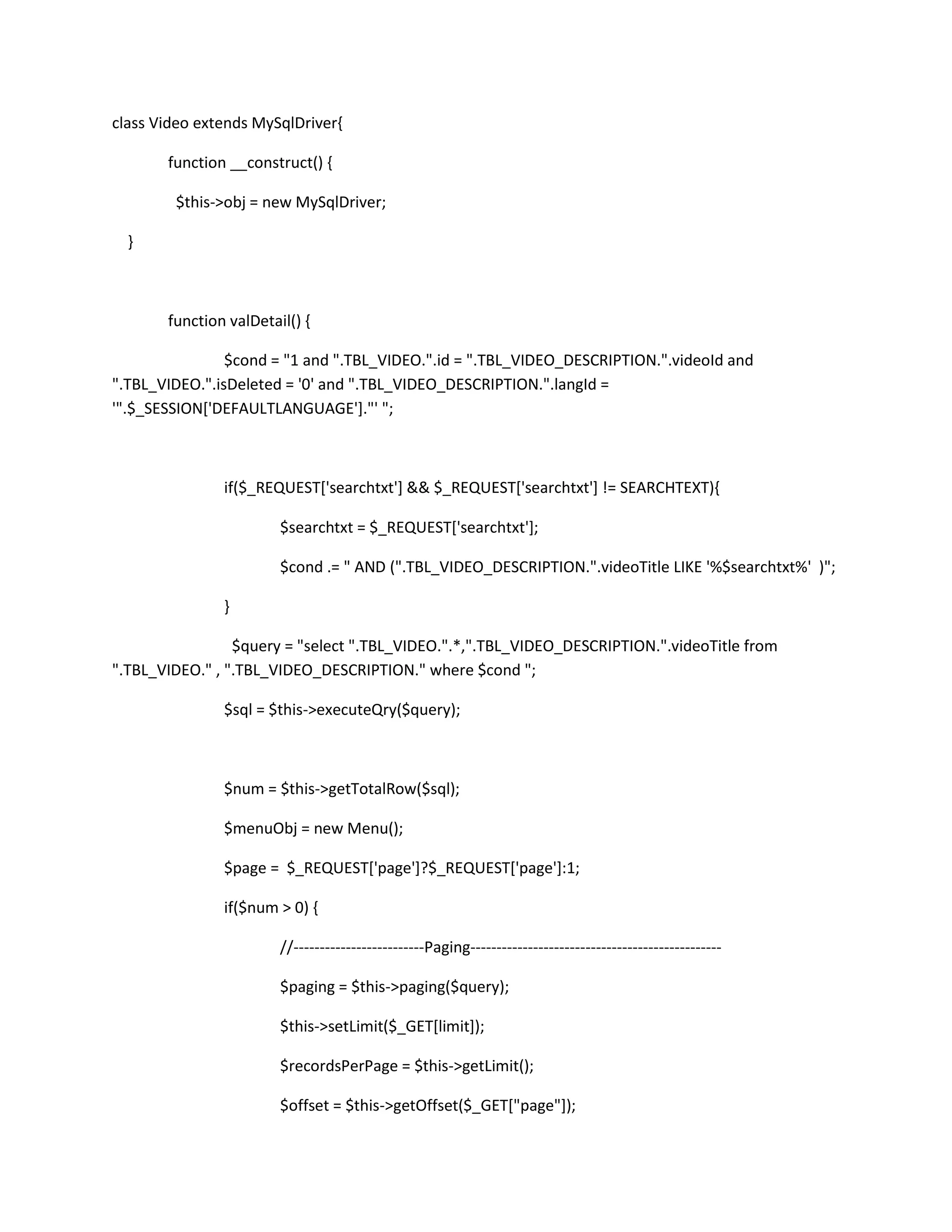 class Video extends MySqlDriver{

       function __construct() {

        $this->obj = new MySqlDriver;

  }



       function valDetail() {

                $cond = "1 and ".TBL_VIDEO.".id = ".TBL_VIDEO_DESCRIPTION.".videoId and
".TBL_VIDEO.".isDeleted = '0' and ".TBL_VIDEO_DESCRIPTION.".langId =
'".$_SESSION['DEFAULTLANGUAGE']."' ";



               if($_REQUEST['searchtxt'] && $_REQUEST['searchtxt'] != SEARCHTEXT){

                        $searchtxt = $_REQUEST['searchtxt'];

                        $cond .= " AND (".TBL_VIDEO_DESCRIPTION.".videoTitle LIKE '%$searchtxt%' )";

               }

                 $query = "select ".TBL_VIDEO.".*,".TBL_VIDEO_DESCRIPTION.".videoTitle from
".TBL_VIDEO." , ".TBL_VIDEO_DESCRIPTION." where $cond ";

               $sql = $this->executeQry($query);



               $num = $this->getTotalRow($sql);

               $menuObj = new Menu();

               $page = $_REQUEST['page']?$_REQUEST['page']:1;

               if($num > 0) {

                        //-------------------------Paging------------------------------------------------

                        $paging = $this->paging($query);

                        $this->setLimit($_GET[limit]);

                        $recordsPerPage = $this->getLimit();

                        $offset = $this->getOffset($_GET["page"]);
 