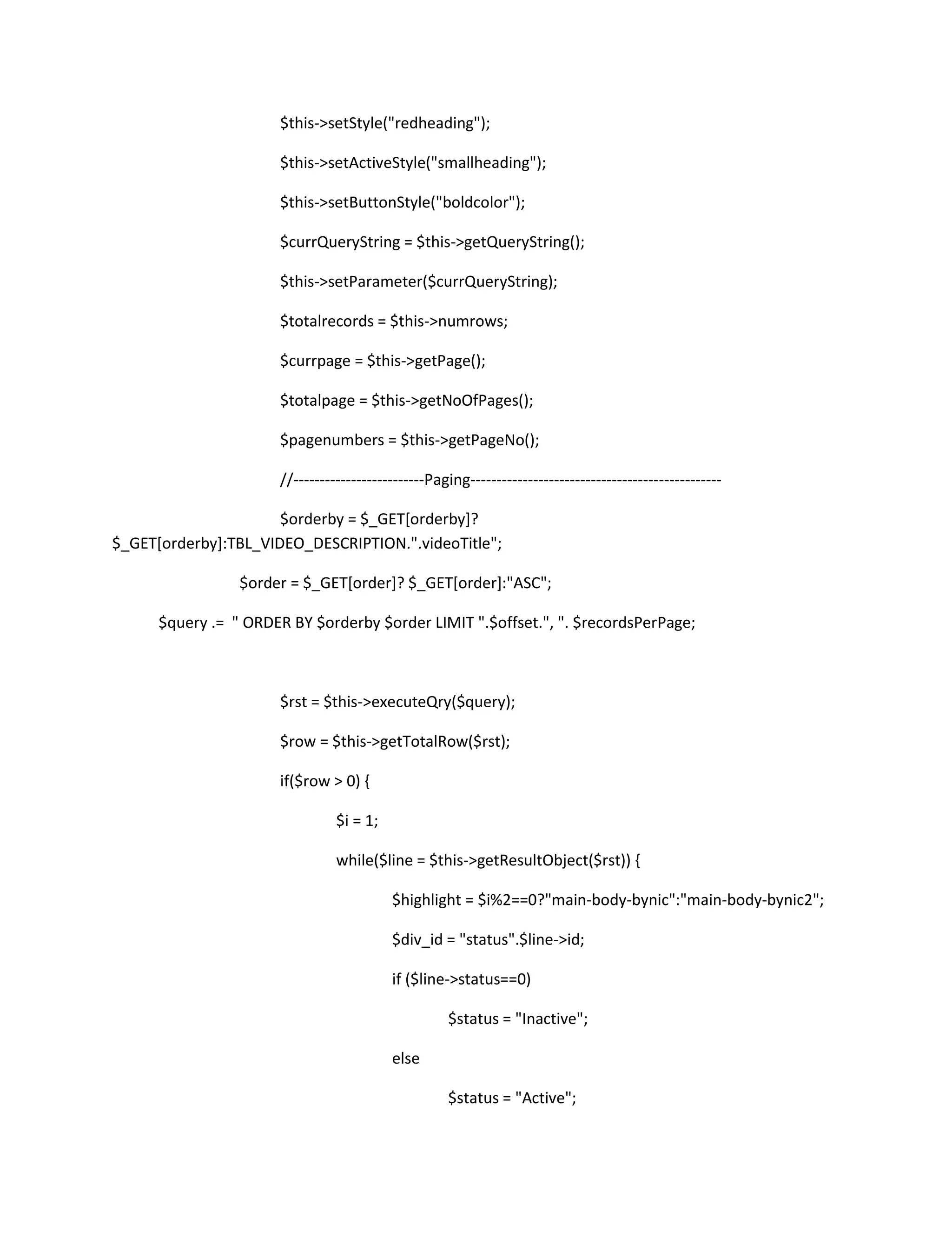 $this->setStyle("redheading");

                      $this->setActiveStyle("smallheading");

                      $this->setButtonStyle("boldcolor");

                      $currQueryString = $this->getQueryString();

                      $this->setParameter($currQueryString);

                      $totalrecords = $this->numrows;

                      $currpage = $this->getPage();

                      $totalpage = $this->getNoOfPages();

                      $pagenumbers = $this->getPageNo();

                      //-------------------------Paging------------------------------------------------

                      $orderby = $_GET[orderby]?
$_GET[orderby]:TBL_VIDEO_DESCRIPTION.".videoTitle";

                 $order = $_GET[order]? $_GET[order]:"ASC";

      $query .= " ORDER BY $orderby $order LIMIT ".$offset.", ". $recordsPerPage;



                      $rst = $this->executeQry($query);

                      $row = $this->getTotalRow($rst);

                      if($row > 0) {

                                $i = 1;

                                while($line = $this->getResultObject($rst)) {

                                          $highlight = $i%2==0?"main-body-bynic":"main-body-bynic2";

                                          $div_id = "status".$line->id;

                                          if ($line->status==0)

                                                    $status = "Inactive";

                                          else

                                                    $status = "Active";
 