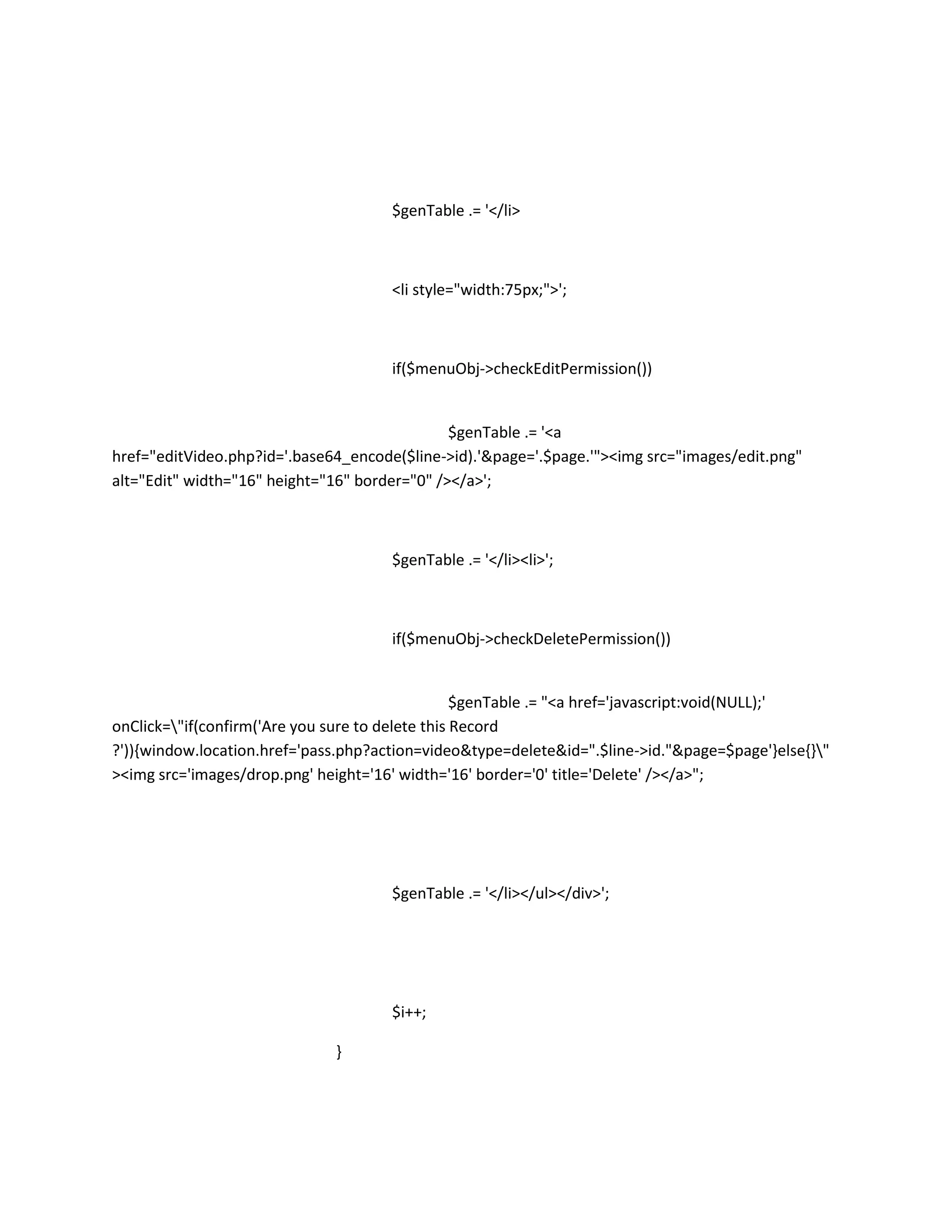 $genTable .= '</li>



                                      <li style="width:75px;">';



                                      if($menuObj->checkEditPermission())


                                               $genTable .= '<a
href="editVideo.php?id='.base64_encode($line->id).'&page='.$page.'"><img src="images/edit.png"
alt="Edit" width="16" height="16" border="0" /></a>';



                                      $genTable .= '</li><li>';



                                      if($menuObj->checkDeletePermission())


                                                  $genTable .= "<a href='javascript:void(NULL);'
onClick="if(confirm('Are you sure to delete this Record
?')){window.location.href='pass.php?action=video&type=delete&id=".$line->id."&page=$page'}else{}"
><img src='images/drop.png' height='16' width='16' border='0' title='Delete' /></a>";




                                      $genTable .= '</li></ul></div>';




                                      $i++;

                              }
 