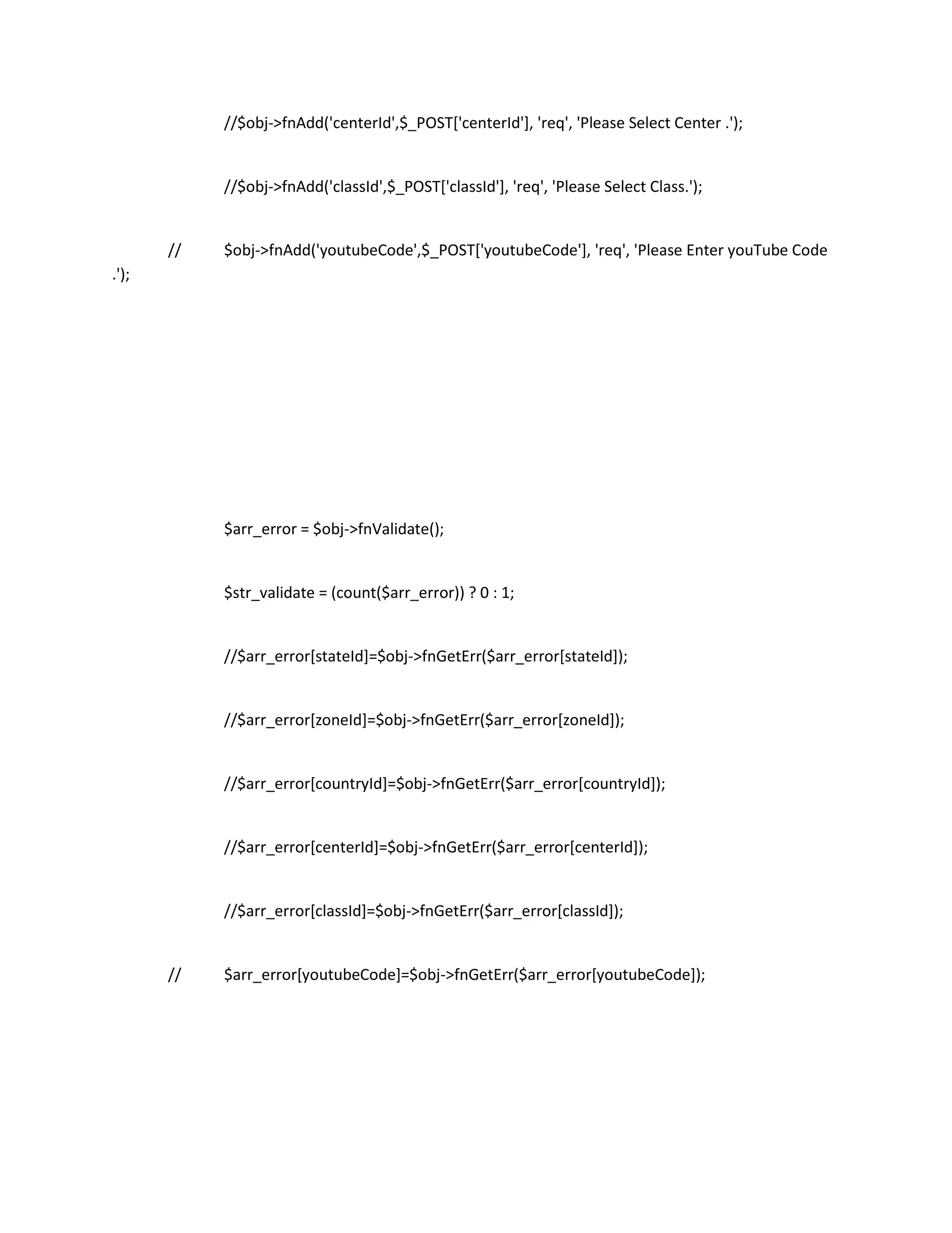 //$obj->fnAdd('centerId',$_POST['centerId'], 'req', 'Please Select Center .');


            //$obj->fnAdd('classId',$_POST['classId'], 'req', 'Please Select Class.');


       //   $obj->fnAdd('youtubeCode',$_POST['youtubeCode'], 'req', 'Please Enter youTube Code
.');




            $arr_error = $obj->fnValidate();


            $str_validate = (count($arr_error)) ? 0 : 1;


            //$arr_error[stateId]=$obj->fnGetErr($arr_error[stateId]);


            //$arr_error[zoneId]=$obj->fnGetErr($arr_error[zoneId]);


            //$arr_error[countryId]=$obj->fnGetErr($arr_error[countryId]);


            //$arr_error[centerId]=$obj->fnGetErr($arr_error[centerId]);


            //$arr_error[classId]=$obj->fnGetErr($arr_error[classId]);


       //   $arr_error[youtubeCode]=$obj->fnGetErr($arr_error[youtubeCode]);
 