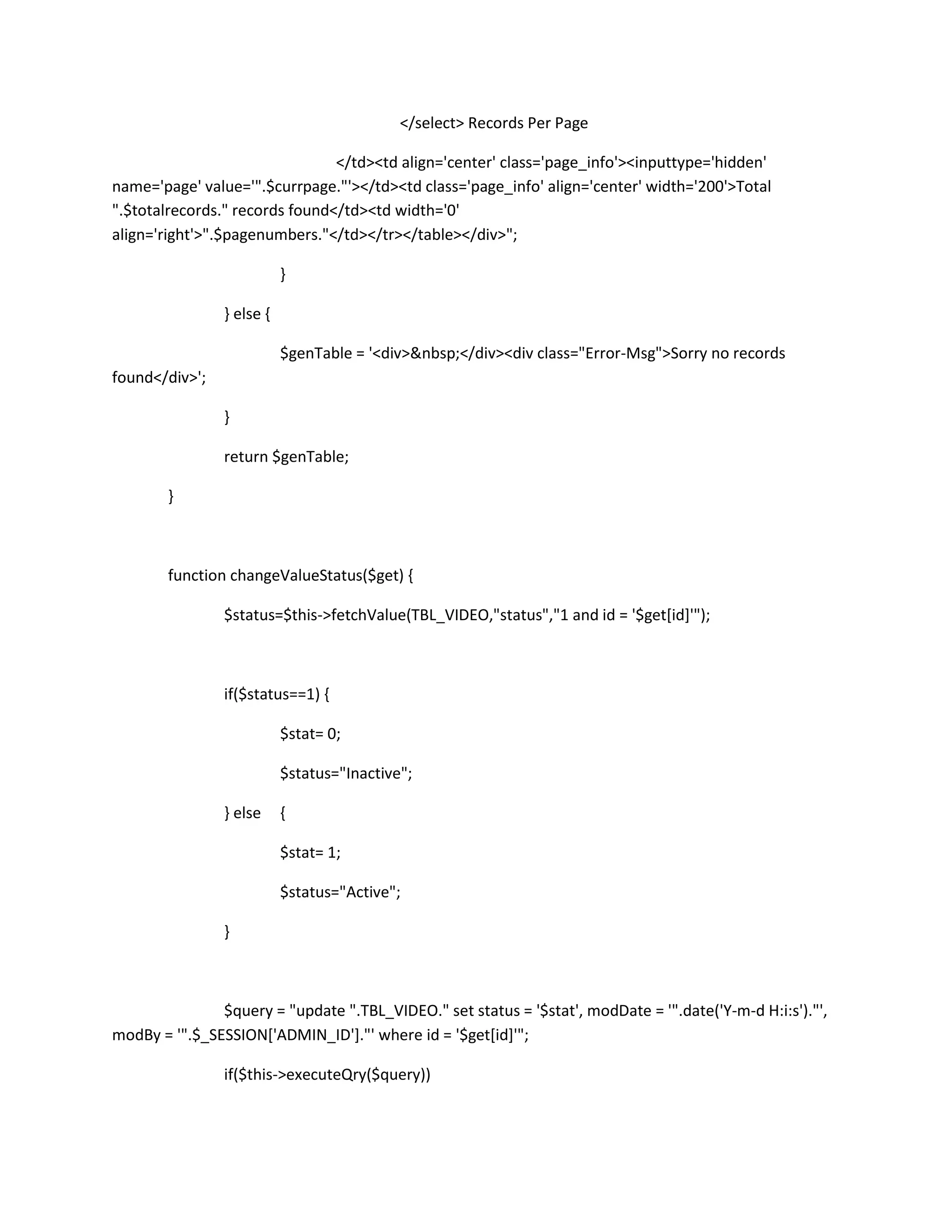 </select> Records Per Page

                                </td><td align='center' class='page_info'><inputtype='hidden'
name='page' value='".$currpage."'></td><td class='page_info' align='center' width='200'>Total
".$totalrecords." records found</td><td width='0'
align='right'>".$pagenumbers."</td></tr></table></div>";

                           }

                } else {

                           $genTable = '<div>&nbsp;</div><div class="Error-Msg">Sorry no records
found</div>';

                }

                return $genTable;

        }



        function changeValueStatus($get) {

                $status=$this->fetchValue(TBL_VIDEO,"status","1 and id = '$get[id]'");



                if($status==1) {

                           $stat= 0;

                           $status="Inactive";

                } else     {

                           $stat= 1;

                           $status="Active";

                }



               $query = "update ".TBL_VIDEO." set status = '$stat', modDate = '".date('Y-m-d H:i:s')."',
modBy = '".$_SESSION['ADMIN_ID']."' where id = '$get[id]'";

                if($this->executeQry($query))
 