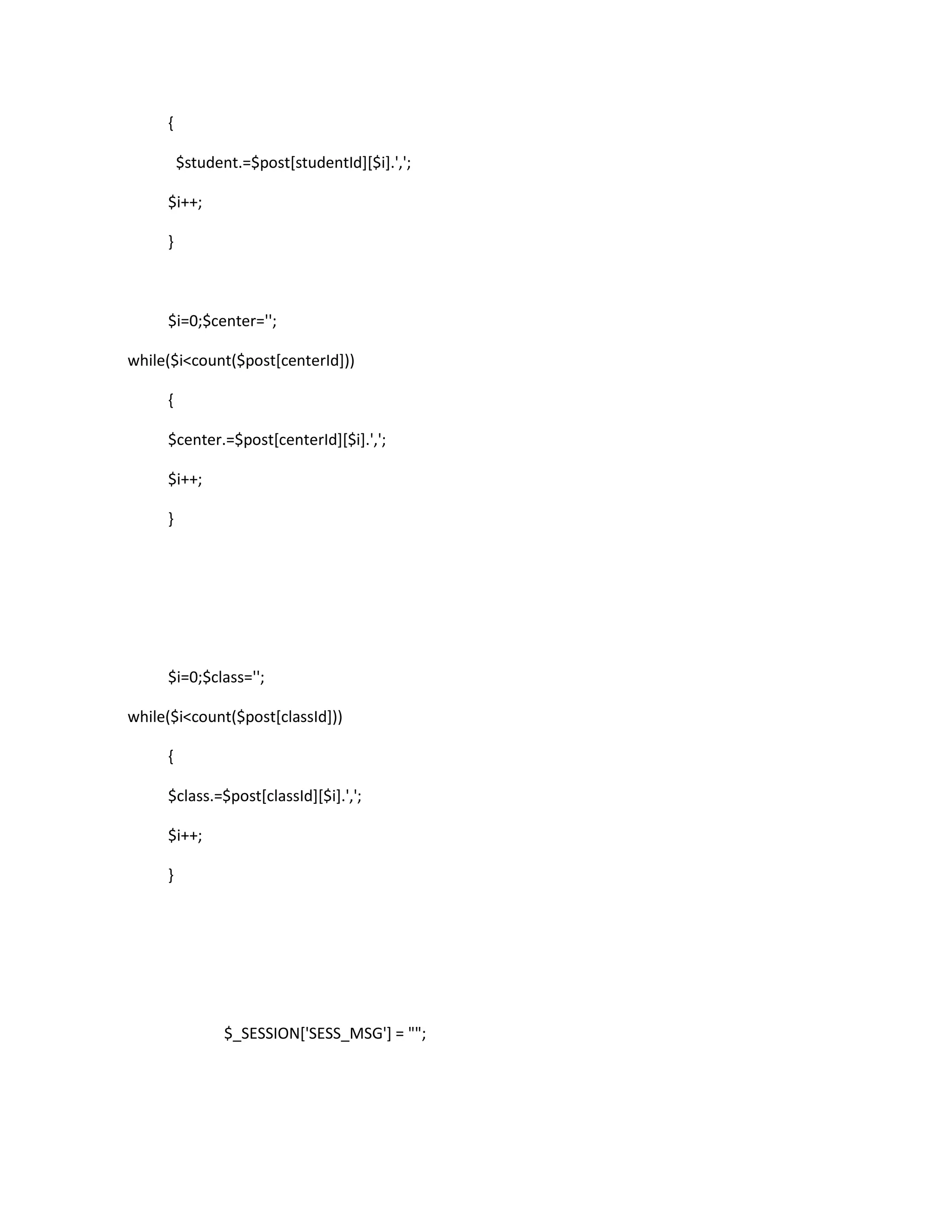 {

         $student.=$post[studentId][$i].',';

     $i++;

     }



     $i=0;$center='';

while($i<count($post[centerId]))

     {

     $center.=$post[centerId][$i].',';

     $i++;

     }




     $i=0;$class='';

while($i<count($post[classId]))

     {

     $class.=$post[classId][$i].',';

     $i++;

     }




                $_SESSION['SESS_MSG'] = "";
 