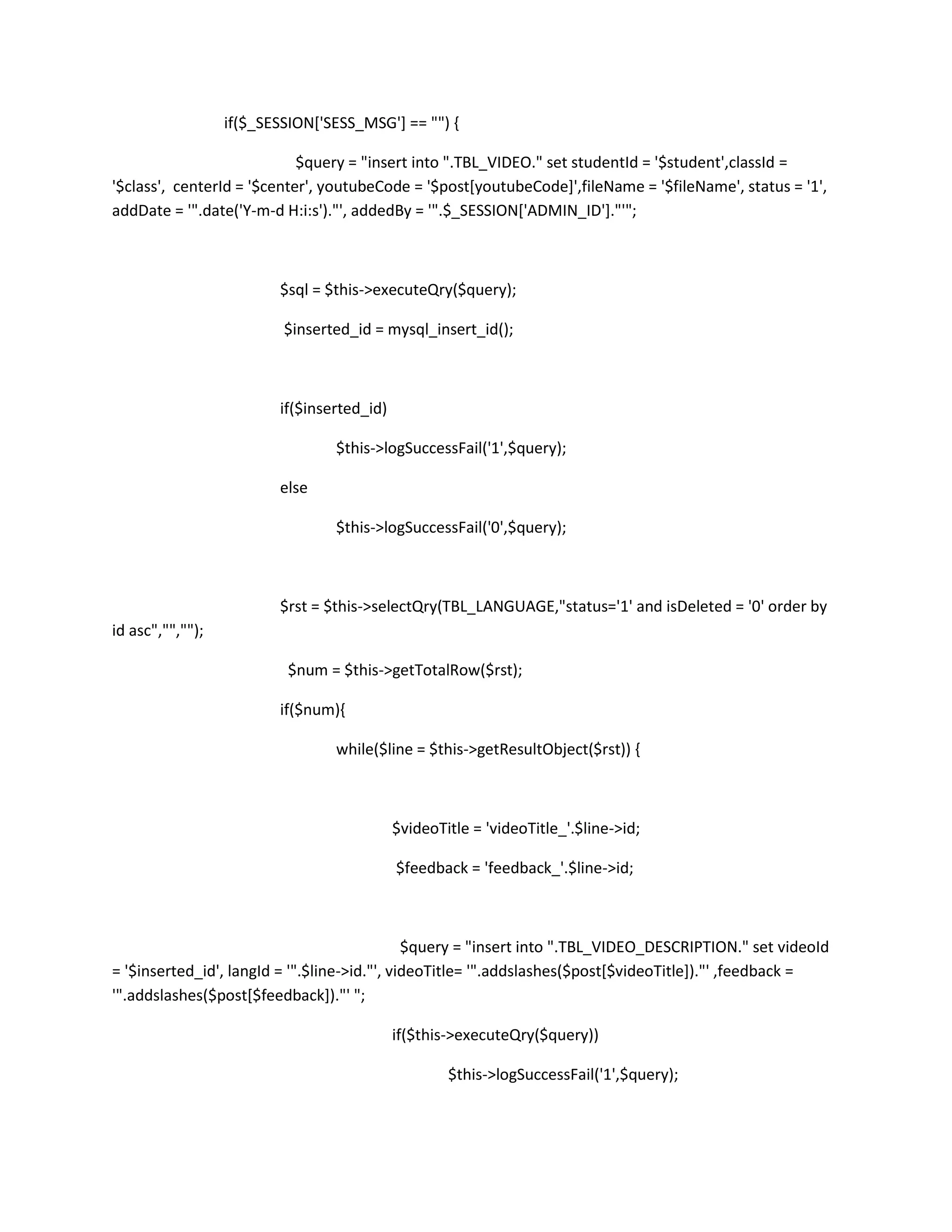 if($_SESSION['SESS_MSG'] == "") {

                            $query = "insert into ".TBL_VIDEO." set studentId = '$student',classId =
'$class', centerId = '$center', youtubeCode = '$post[youtubeCode]',fileName = '$fileName', status = '1',
addDate = '".date('Y-m-d H:i:s')."', addedBy = '".$_SESSION['ADMIN_ID']."'";



                         $sql = $this->executeQry($query);

                          $inserted_id = mysql_insert_id();



                         if($inserted_id)

                                 $this->logSuccessFail('1',$query);

                         else

                                 $this->logSuccessFail('0',$query);



                         $rst = $this->selectQry(TBL_LANGUAGE,"status='1' and isDeleted = '0' order by
id asc","","");

                          $num = $this->getTotalRow($rst);

                         if($num){

                                 while($line = $this->getResultObject($rst)) {



                                            $videoTitle = 'videoTitle_'.$line->id;

                                            $feedback = 'feedback_'.$line->id;



                                              $query = "insert into ".TBL_VIDEO_DESCRIPTION." set videoId
= '$inserted_id', langId = '".$line->id."', videoTitle= '".addslashes($post[$videoTitle])."' ,feedback =
'".addslashes($post[$feedback])."' ";

                                            if($this->executeQry($query))

                                                    $this->logSuccessFail('1',$query);
 