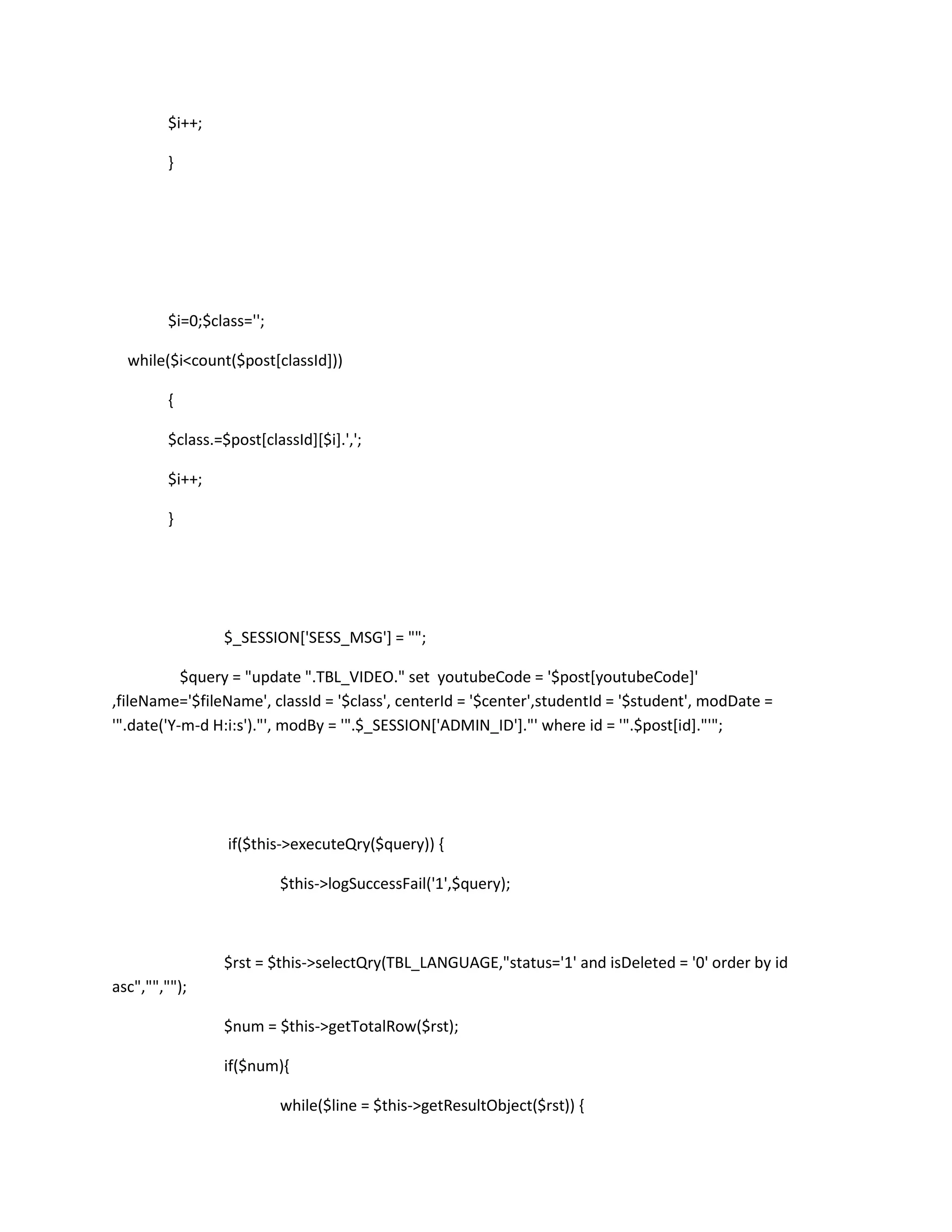 $i++;

        }




        $i=0;$class='';

  while($i<count($post[classId]))

        {

        $class.=$post[classId][$i].',';

        $i++;

        }




                $_SESSION['SESS_MSG'] = "";

           $query = "update ".TBL_VIDEO." set youtubeCode = '$post[youtubeCode]'
,fileName='$fileName', classId = '$class', centerId = '$center',studentId = '$student', modDate =
'".date('Y-m-d H:i:s')."', modBy = '".$_SESSION['ADMIN_ID']."' where id = '".$post[id]."'";




                 if($this->executeQry($query)) {

                          $this->logSuccessFail('1',$query);



                $rst = $this->selectQry(TBL_LANGUAGE,"status='1' and isDeleted = '0' order by id
asc","","");

                $num = $this->getTotalRow($rst);

                if($num){

                          while($line = $this->getResultObject($rst)) {
 