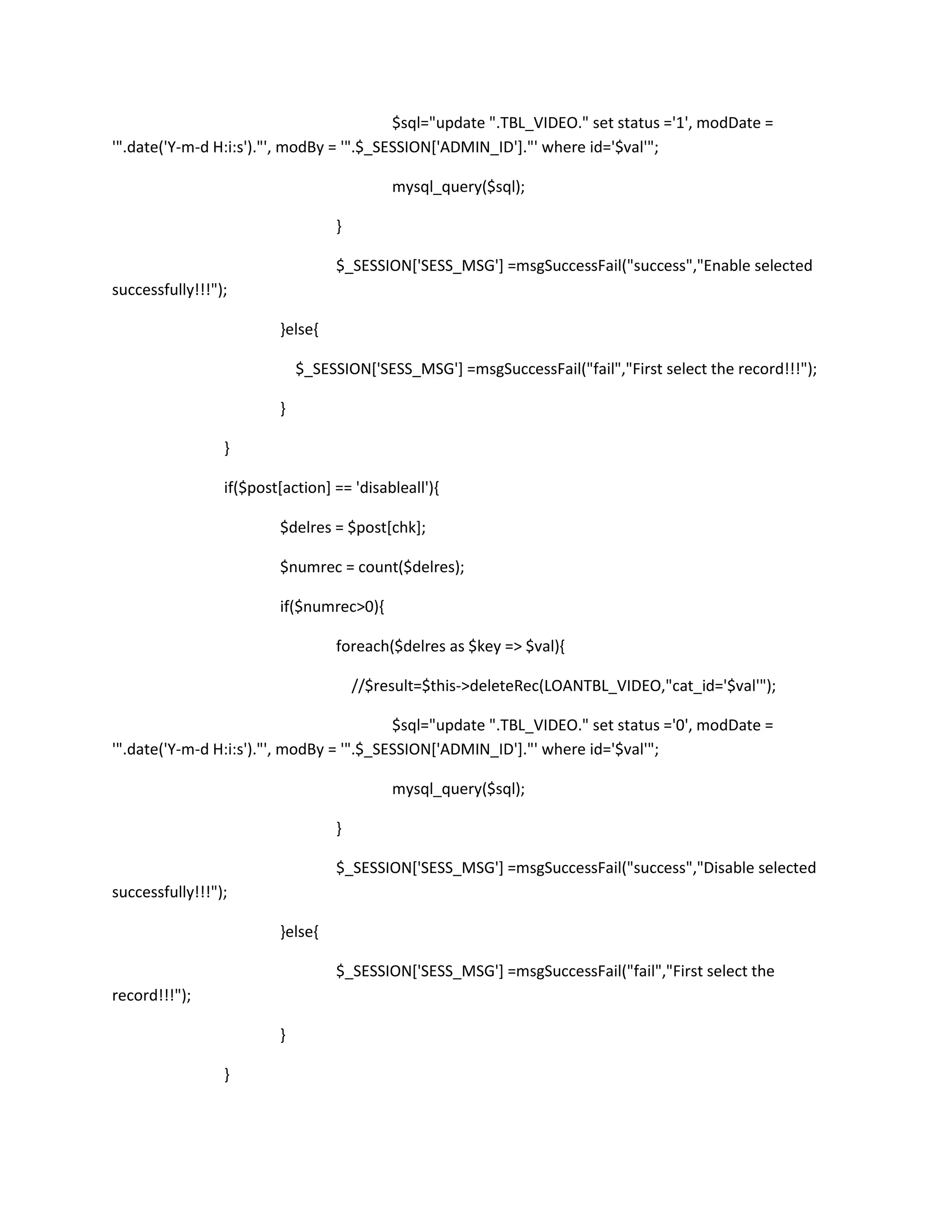 $sql="update ".TBL_VIDEO." set status ='1', modDate =
'".date('Y-m-d H:i:s')."', modBy = '".$_SESSION['ADMIN_ID']."' where id='$val'";

                                           mysql_query($sql);

                                  }

                                  $_SESSION['SESS_MSG'] =msgSuccessFail("success","Enable selected
successfully!!!");

                         }else{

                             $_SESSION['SESS_MSG'] =msgSuccessFail("fail","First select the record!!!");

                         }

                 }

                 if($post[action] == 'disableall'){

                         $delres = $post[chk];

                         $numrec = count($delres);

                         if($numrec>0){

                                  foreach($delres as $key => $val){

                                      //$result=$this->deleteRec(LOANTBL_VIDEO,"cat_id='$val'");

                                          $sql="update ".TBL_VIDEO." set status ='0', modDate =
'".date('Y-m-d H:i:s')."', modBy = '".$_SESSION['ADMIN_ID']."' where id='$val'";

                                           mysql_query($sql);

                                  }

                                  $_SESSION['SESS_MSG'] =msgSuccessFail("success","Disable selected
successfully!!!");

                         }else{

                                  $_SESSION['SESS_MSG'] =msgSuccessFail("fail","First select the
record!!!");

                         }

                 }
 