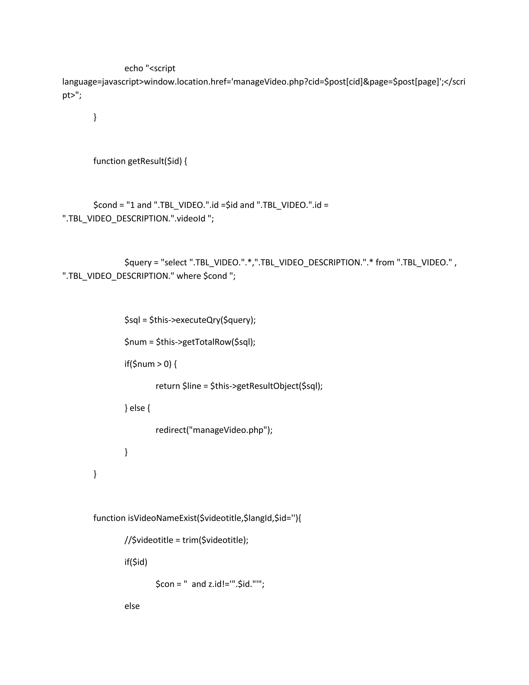 echo "<script
language=javascript>window.location.href='manageVideo.php?cid=$post[cid]&page=$post[page]';</scri
pt>";

       }



       function getResult($id) {



       $cond = "1 and ".TBL_VIDEO.".id =$id and ".TBL_VIDEO.".id =
".TBL_VIDEO_DESCRIPTION.".videoId ";



             $query = "select ".TBL_VIDEO.".*,".TBL_VIDEO_DESCRIPTION.".* from ".TBL_VIDEO." ,
".TBL_VIDEO_DESCRIPTION." where $cond ";



               $sql = $this->executeQry($query);

               $num = $this->getTotalRow($sql);

               if($num > 0) {

                          return $line = $this->getResultObject($sql);

               } else {

                          redirect("manageVideo.php");

               }

       }



       function isVideoNameExist($videotitle,$langId,$id=''){

               //$videotitle = trim($videotitle);

               if($id)

                          $con = " and z.id!='".$id."'";

               else
 