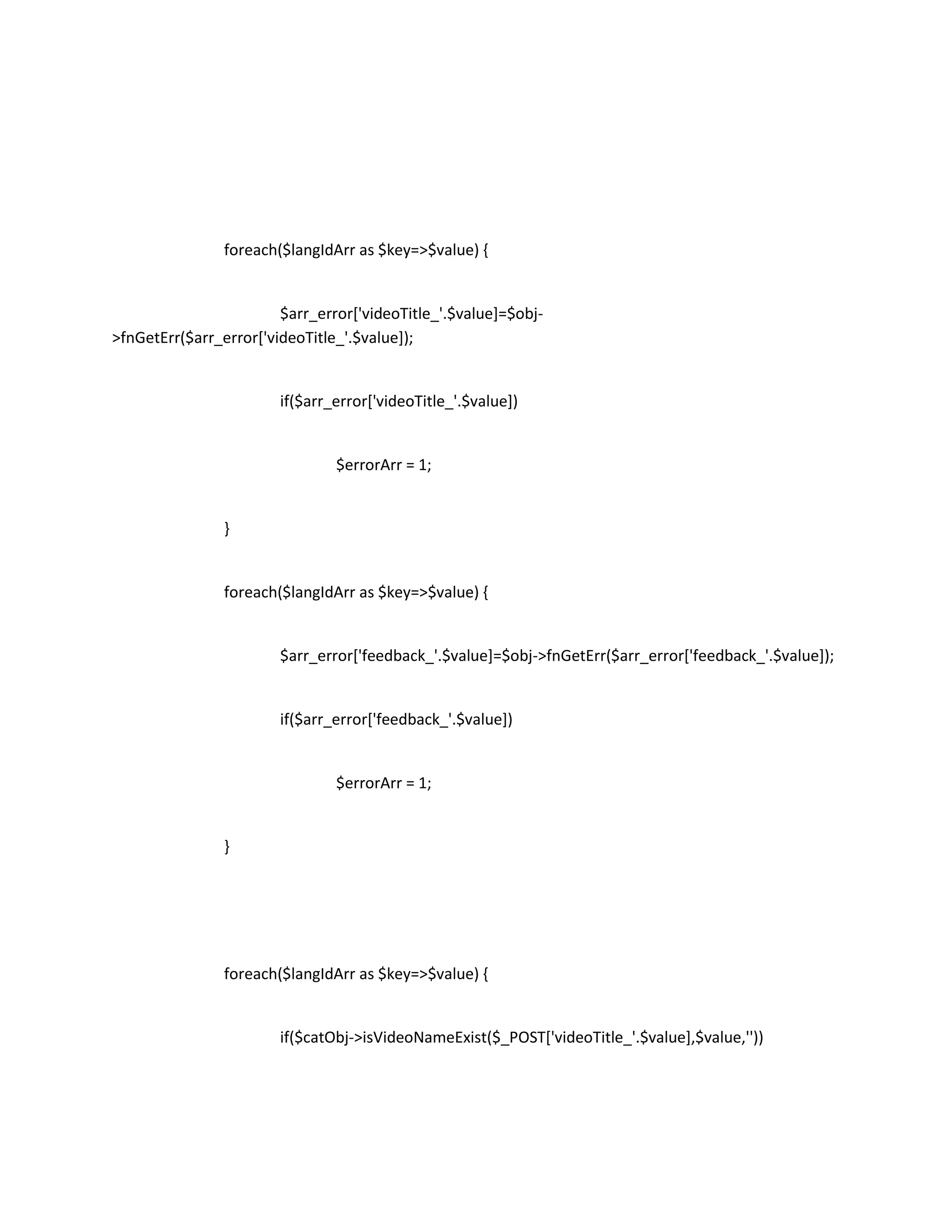 foreach($langIdArr as $key=>$value) {


                        $arr_error['videoTitle_'.$value]=$obj-
>fnGetErr($arr_error['videoTitle_'.$value]);


                        if($arr_error['videoTitle_'.$value])


                                $errorArr = 1;


                }


                foreach($langIdArr as $key=>$value) {


                        $arr_error['feedback_'.$value]=$obj->fnGetErr($arr_error['feedback_'.$value]);


                        if($arr_error['feedback_'.$value])


                                $errorArr = 1;


                }




                foreach($langIdArr as $key=>$value) {


                        if($catObj->isVideoNameExist($_POST['videoTitle_'.$value],$value,''))
 