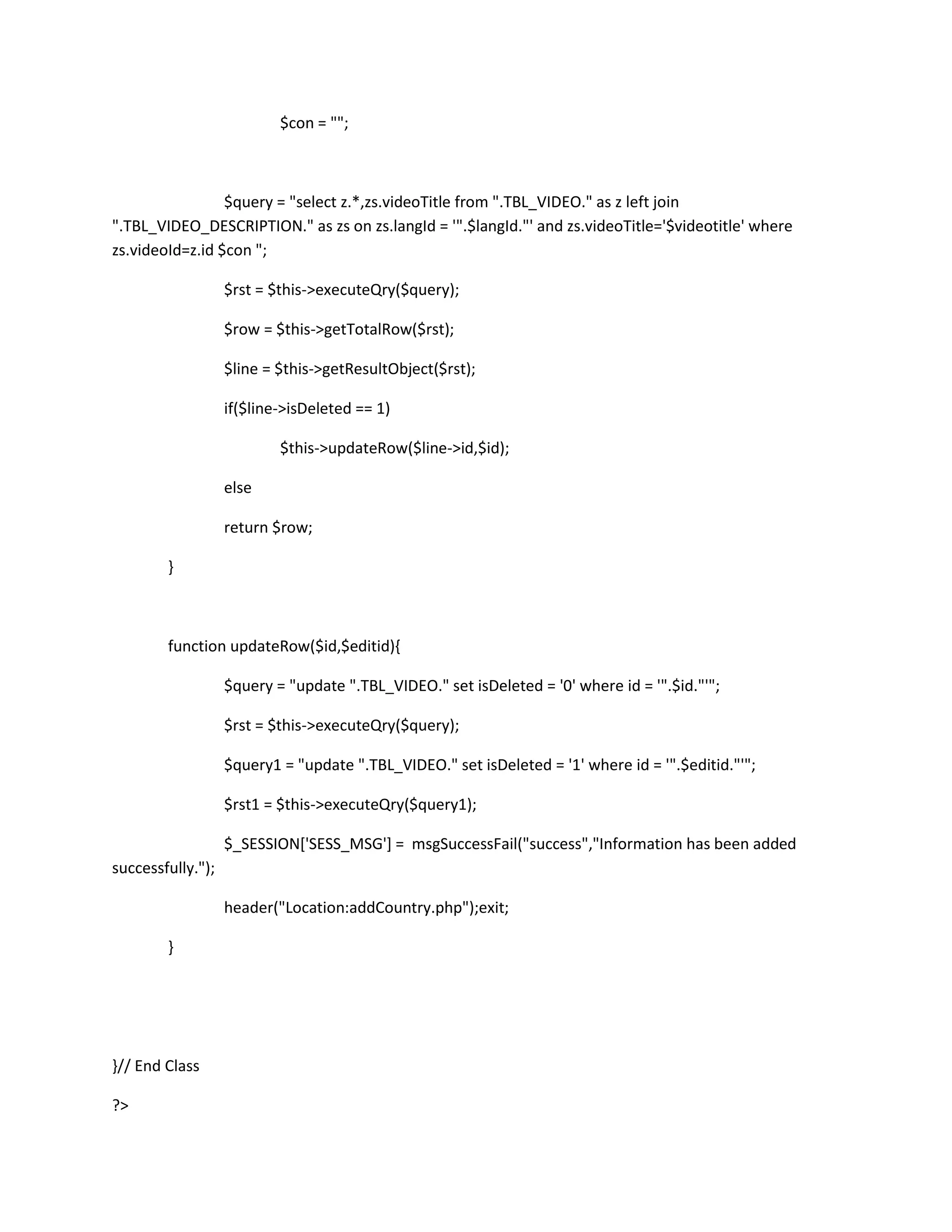 $con = "";



                 $query = "select z.*,zs.videoTitle from ".TBL_VIDEO." as z left join
".TBL_VIDEO_DESCRIPTION." as zs on zs.langId = '".$langId."' and zs.videoTitle='$videotitle' where
zs.videoId=z.id $con ";

                   $rst = $this->executeQry($query);

                   $row = $this->getTotalRow($rst);

                   $line = $this->getResultObject($rst);

                   if($line->isDeleted == 1)

                           $this->updateRow($line->id,$id);

                   else

                   return $row;

        }



        function updateRow($id,$editid){

                   $query = "update ".TBL_VIDEO." set isDeleted = '0' where id = '".$id."'";

                   $rst = $this->executeQry($query);

                   $query1 = "update ".TBL_VIDEO." set isDeleted = '1' where id = '".$editid."'";

                   $rst1 = $this->executeQry($query1);

                   $_SESSION['SESS_MSG'] = msgSuccessFail("success","Information has been added
successfully.");

                   header("Location:addCountry.php");exit;

        }




}// End Class

?>
 