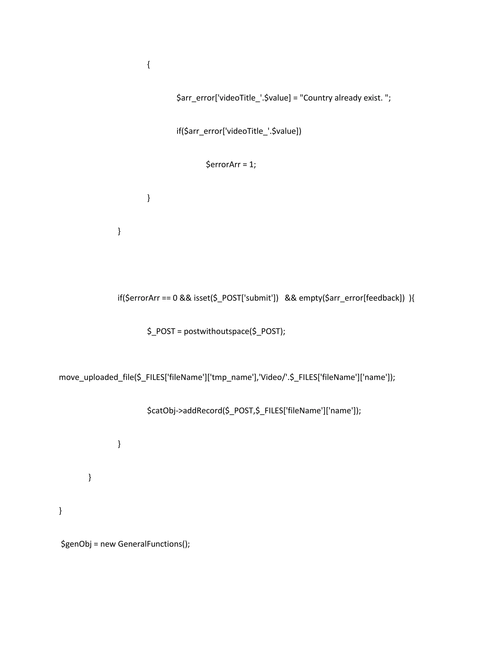 {


                               $arr_error['videoTitle_'.$value] = "Country already exist. ";


                               if($arr_error['videoTitle_'.$value])


                                       $errorArr = 1;


                       }


               }




               if($errorArr == 0 && isset($_POST['submit']) && empty($arr_error[feedback]) ){


                       $_POST = postwithoutspace($_POST);




move_uploaded_file($_FILES['fileName']['tmp_name'],'Video/'.$_FILES['fileName']['name']);


                       $catObj->addRecord($_POST,$_FILES['fileName']['name']);


               }


       }


}


$genObj = new GeneralFunctions();
 